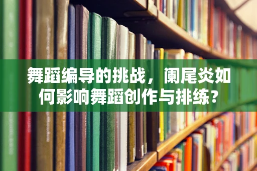 舞蹈编导的挑战，阑尾炎如何影响舞蹈创作与排练？