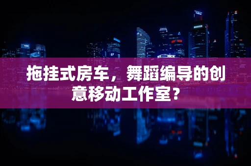 拖挂式房车，舞蹈编导的创意移动工作室？