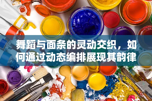 舞蹈与面条的灵动交织，如何通过动态编排展现其韵律美？