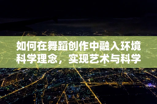 如何在舞蹈创作中融入环境科学理念，实现艺术与科学的和谐共生？