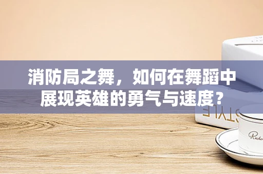 消防局之舞，如何在舞蹈中展现英雄的勇气与速度？