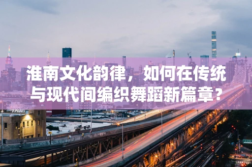 淮南文化韵律，如何在传统与现代间编织舞蹈新篇章？