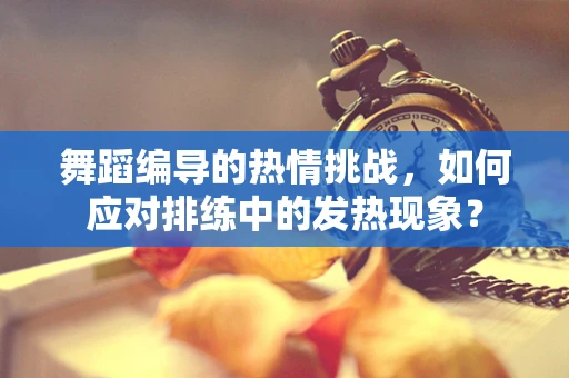 舞蹈编导的热情挑战，如何应对排练中的发热现象？