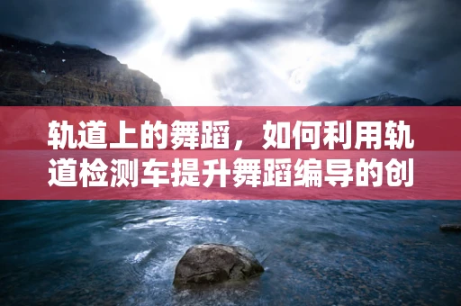 轨道上的舞蹈，如何利用轨道检测车提升舞蹈编导的创意灵感？