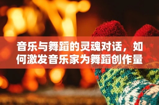 音乐与舞蹈的灵魂对话，如何激发音乐家为舞蹈创作量身定制的旋律？