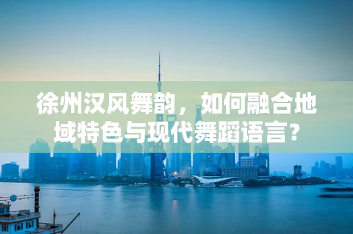 徐州汉风舞韵，如何融合地域特色与现代舞蹈语言？
