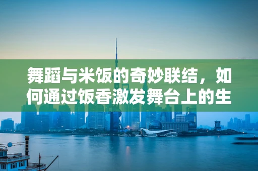 舞蹈与米饭的奇妙联结，如何通过饭香激发舞台上的生命力？