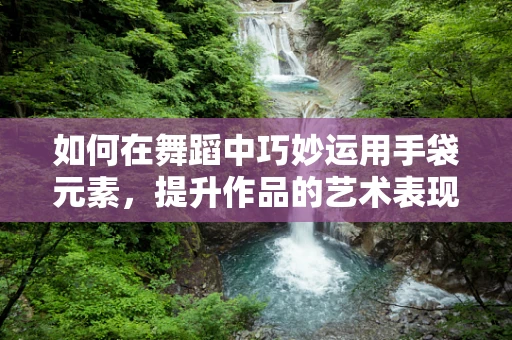 如何在舞蹈中巧妙运用手袋元素，提升作品的艺术表现力？