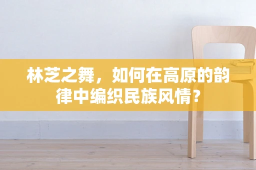林芝之舞，如何在高原的韵律中编织民族风情？