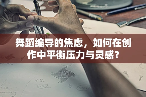 舞蹈编导的焦虑，如何在创作中平衡压力与灵感？