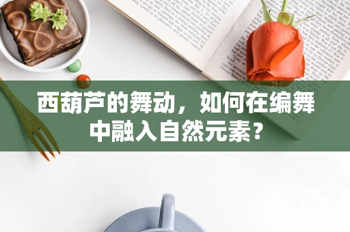 西葫芦的舞动，如何在编舞中融入自然元素？