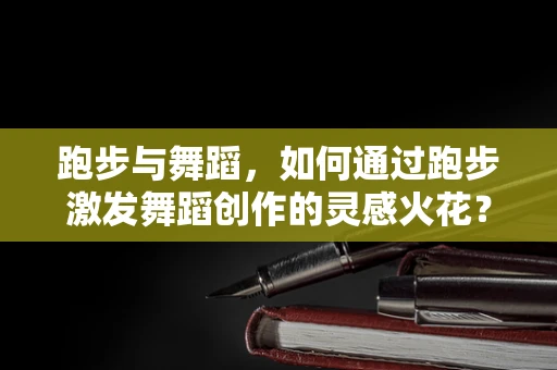 跑步与舞蹈，如何通过跑步激发舞蹈创作的灵感火花？