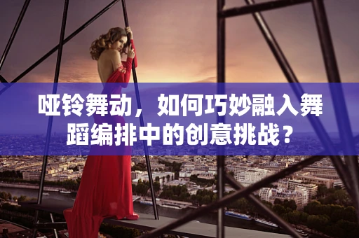 哑铃舞动，如何巧妙融入舞蹈编排中的创意挑战？