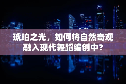 琥珀之光，如何将自然奇观融入现代舞蹈编创中？