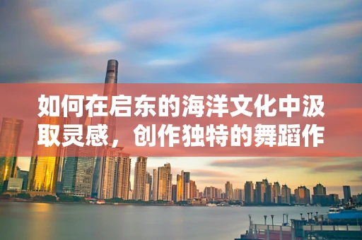如何在启东的海洋文化中汲取灵感，创作独特的舞蹈作品？