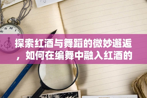 探索红酒与舞蹈的微妙邂逅，如何在编舞中融入红酒的韵味？