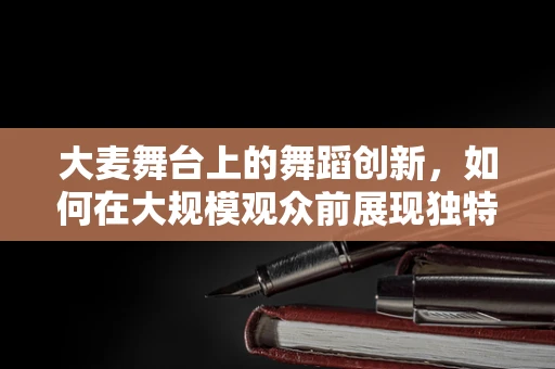 大麦舞台上的舞蹈创新，如何在大规模观众前展现独特魅力？