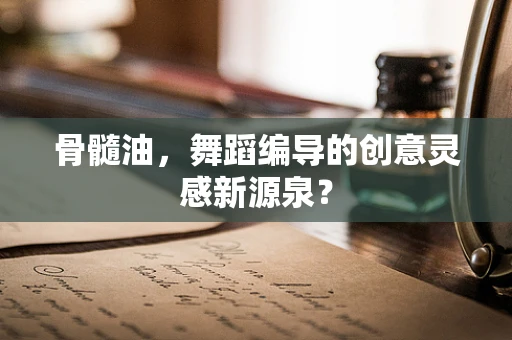 骨髓油，舞蹈编导的创意灵感新源泉？