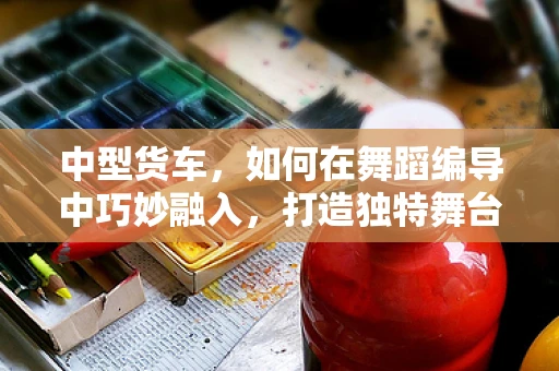 中型货车，如何在舞蹈编导中巧妙融入，打造独特舞台效果？
