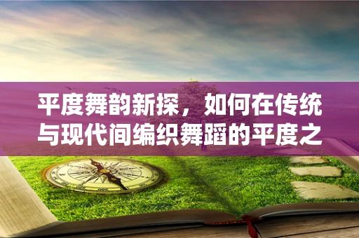 平度舞韵新探，如何在传统与现代间编织舞蹈的平度之桥？