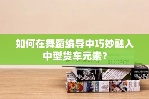 如何在舞蹈编导中巧妙融入中型货车元素？
