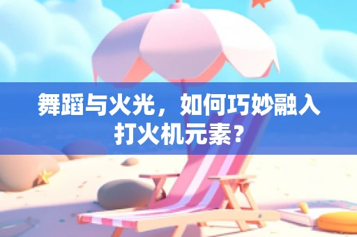 舞蹈与火光，如何巧妙融入打火机元素？