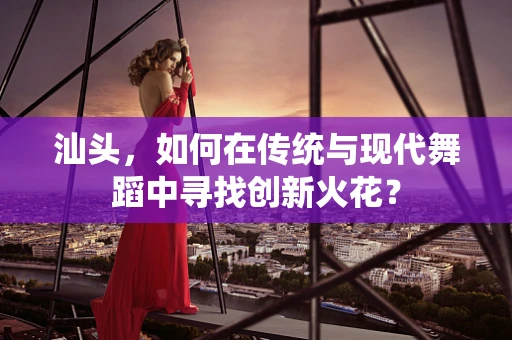 汕头，如何在传统与现代舞蹈中寻找创新火花？
