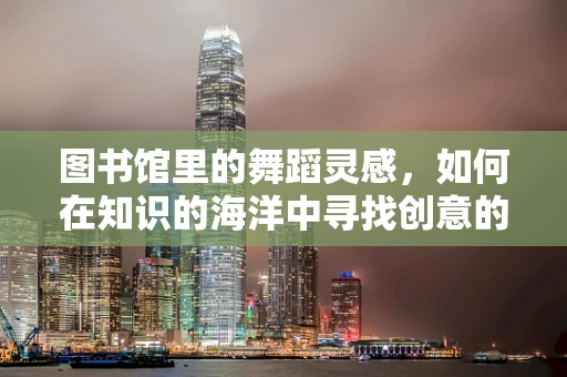 图书馆里的舞蹈灵感，如何在知识的海洋中寻找创意的浪花？