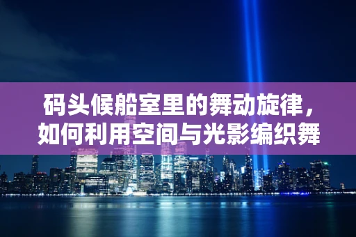 码头候船室里的舞动旋律，如何利用空间与光影编织舞台？