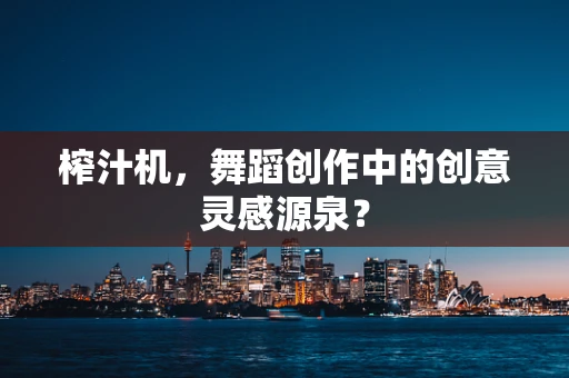 榨汁机，舞蹈创作中的创意灵感源泉？