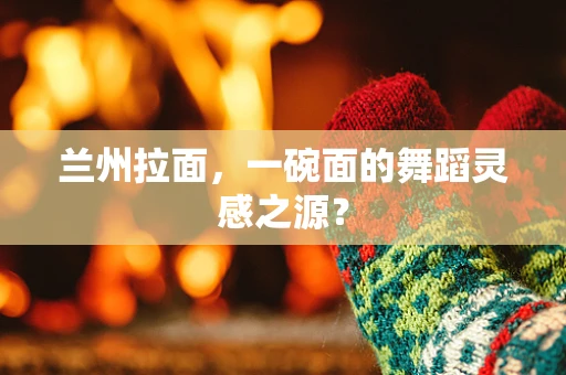 兰州拉面，一碗面的舞蹈灵感之源？