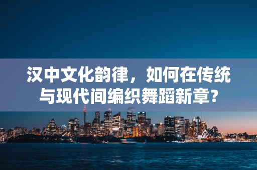 汉中文化韵律，如何在传统与现代间编织舞蹈新章？