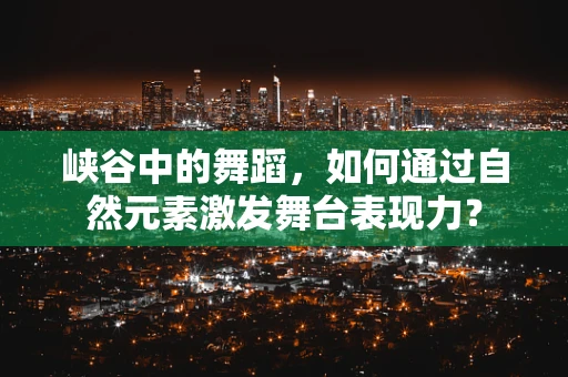 峡谷中的舞蹈，如何通过自然元素激发舞台表现力？
