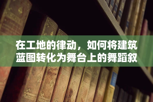 在工地的律动，如何将建筑蓝图转化为舞台上的舞蹈叙事？