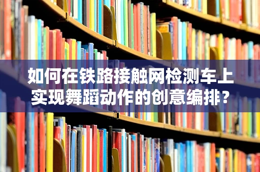 如何在铁路接触网检测车上实现舞蹈动作的创意编排？
