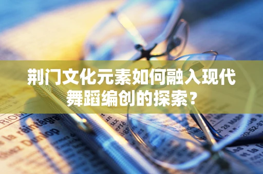 荆门文化元素如何融入现代舞蹈编创的探索？