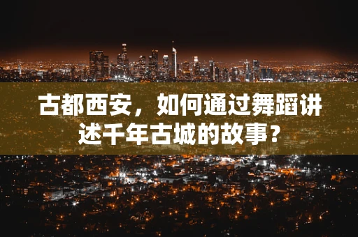古都西安，如何通过舞蹈讲述千年古城的故事？