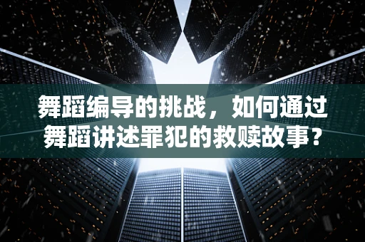舞蹈编导的挑战，如何通过舞蹈讲述罪犯的救赎故事？