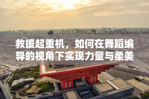 救援起重机，如何在舞蹈编导的视角下实现力量与柔美的完美融合？