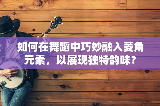 如何在舞蹈中巧妙融入菱角元素，以展现独特韵味？