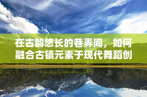 在古韵悠长的巷弄间，如何融合古镇元素于现代舞蹈创作中？