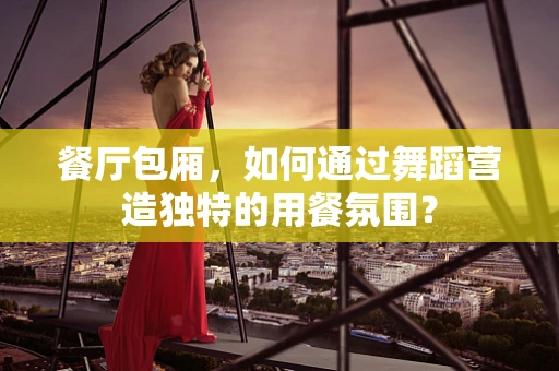 餐厅包厢，如何通过舞蹈营造独特的用餐氛围？