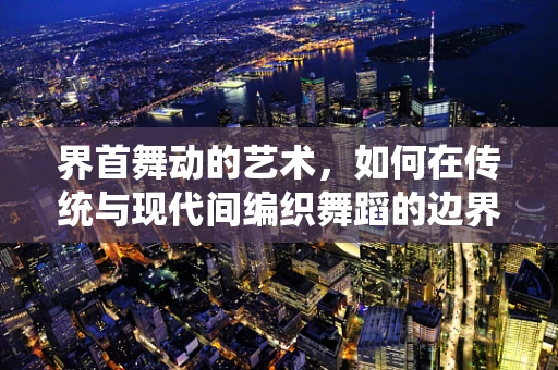 界首舞动的艺术，如何在传统与现代间编织舞蹈的边界？