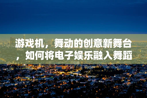 游戏机，舞动的创意新舞台，如何将电子娱乐融入舞蹈编排？