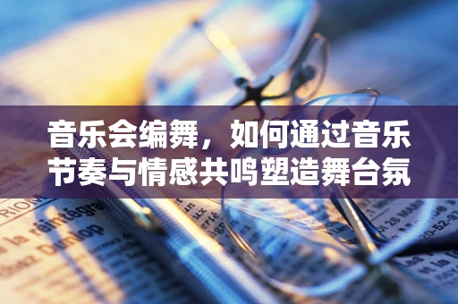音乐会编舞，如何通过音乐节奏与情感共鸣塑造舞台氛围？