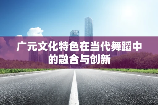 广元文化特色在当代舞蹈中的融合与创新