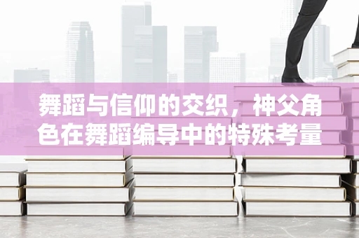 舞蹈与信仰的交织，神父角色在舞蹈编导中的特殊考量