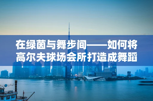 在绿茵与舞步间——如何将高尔夫球场会所打造成舞蹈的梦幻舞台？