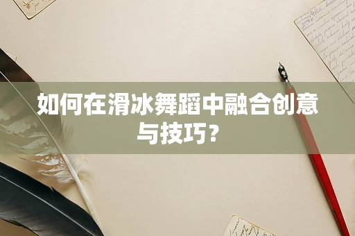 如何在滑冰舞蹈中融合创意与技巧？