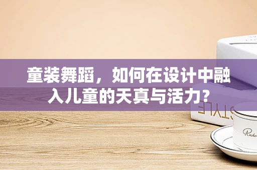 童装舞蹈，如何在设计中融入儿童的天真与活力？